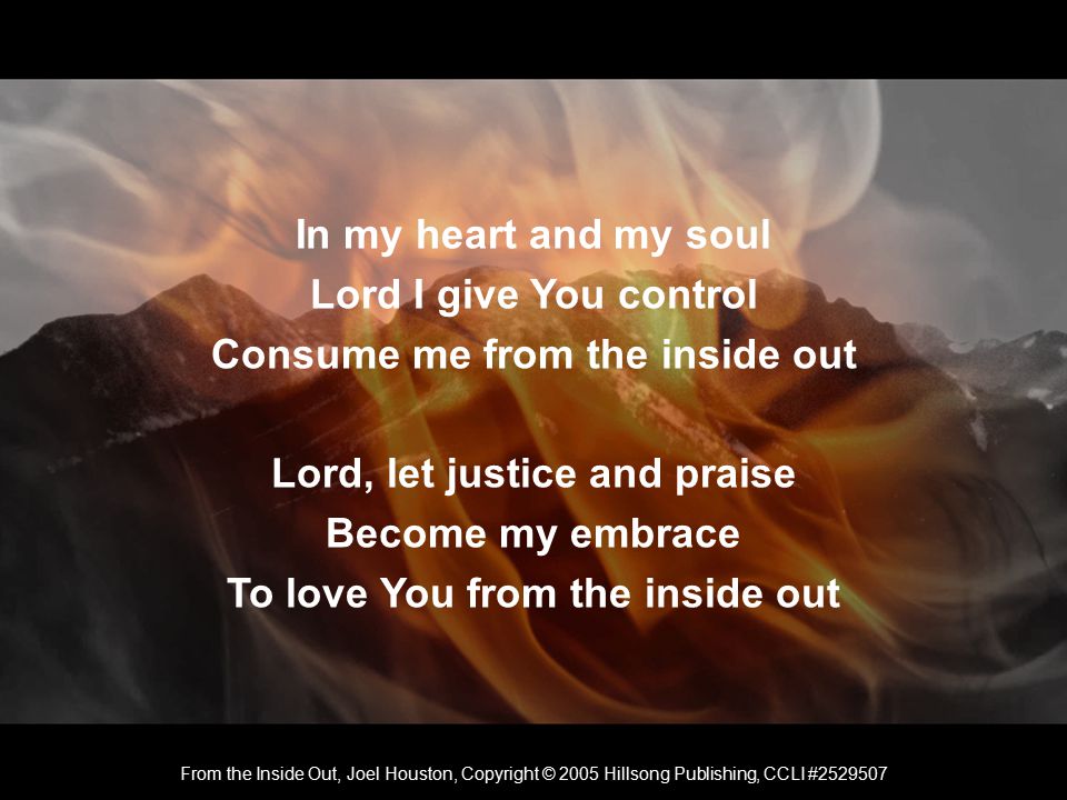 In my heart and my soul Lord I give You control Consume me from the inside out Lord, let justice and praise Become my embrace To love You from the inside out From the Inside Out, Joel Houston, Copyright © 2005 Hillsong Publishing, CCLI #