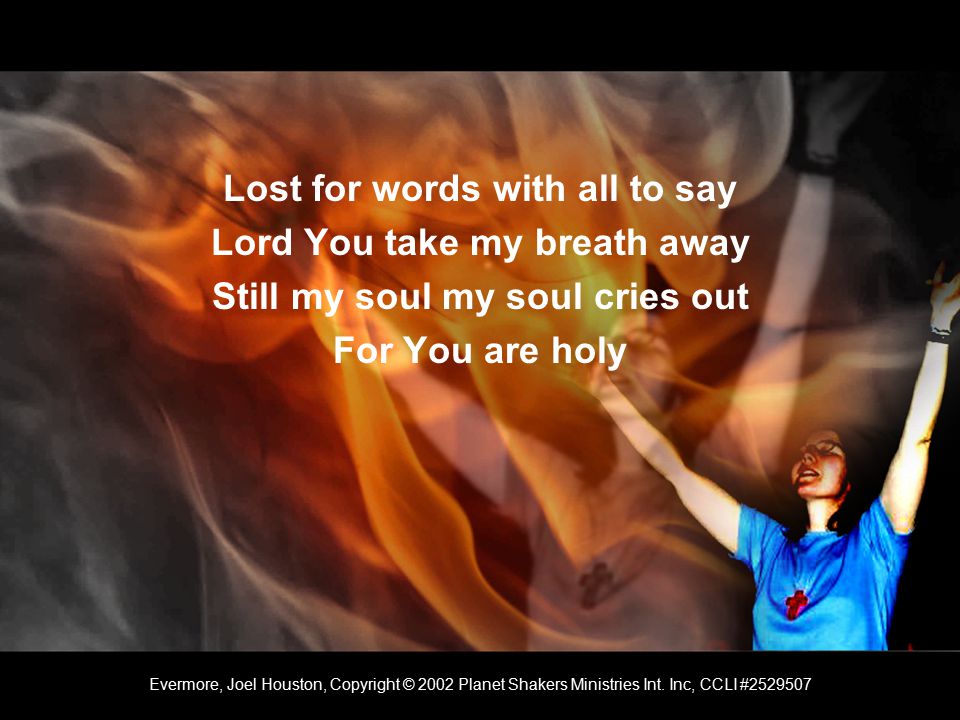 Lost for words with all to say Lord You take my breath away Still my soul my soul cries out For You are holy Evermore, Joel Houston, Copyright © 2002 Planet Shakers Ministries Int.