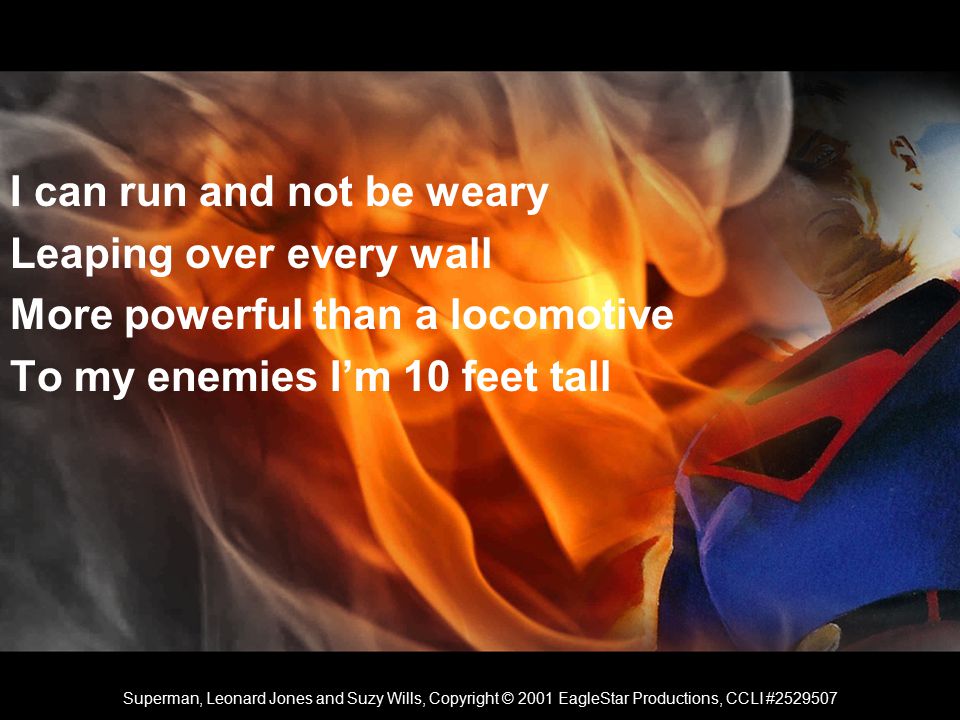 I can run and not be weary Leaping over every wall More powerful than a locomotive To my enemies I’m 10 feet tall Superman, Leonard Jones and Suzy Wills, Copyright © 2001 EagleStar Productions, CCLI #