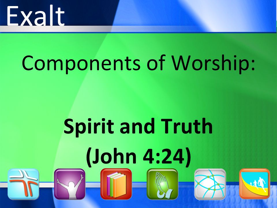 Components of Worship: Spirit and Truth (John 4:24) Exalt