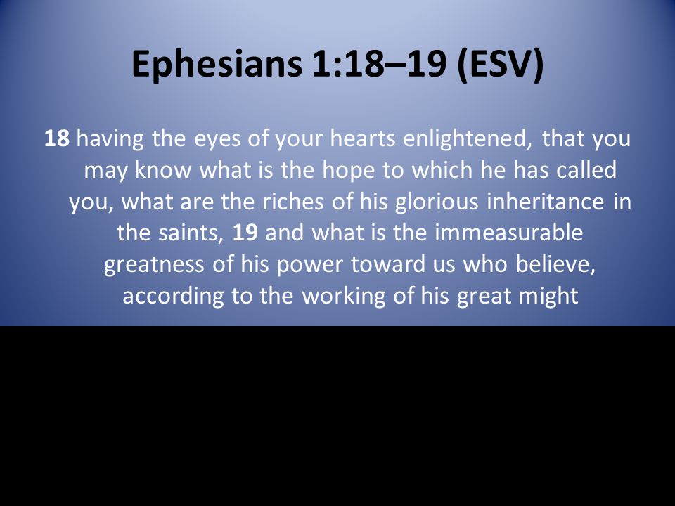 Ephesians 1:18–19 (ESV) 18 having the eyes of your hearts enlightened, that you may know what is the hope to which he has called you, what are the riches of his glorious inheritance in the saints, 19 and what is the immeasurable greatness of his power toward us who believe, according to the working of his great might