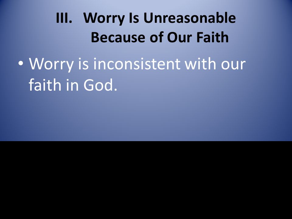 III.Worry Is Unreasonable Because of Our Faith Worry is inconsistent with our faith in God.