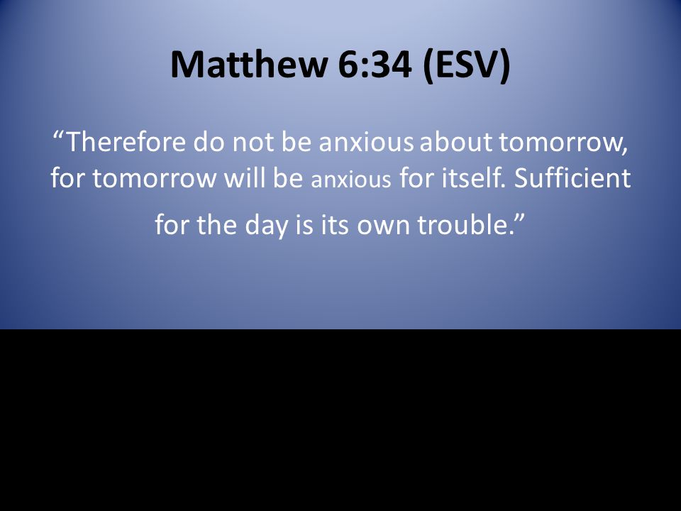 Matthew 6:34 (ESV) Therefore do not be anxious about tomorrow, for tomorrow will be anxious for itself.