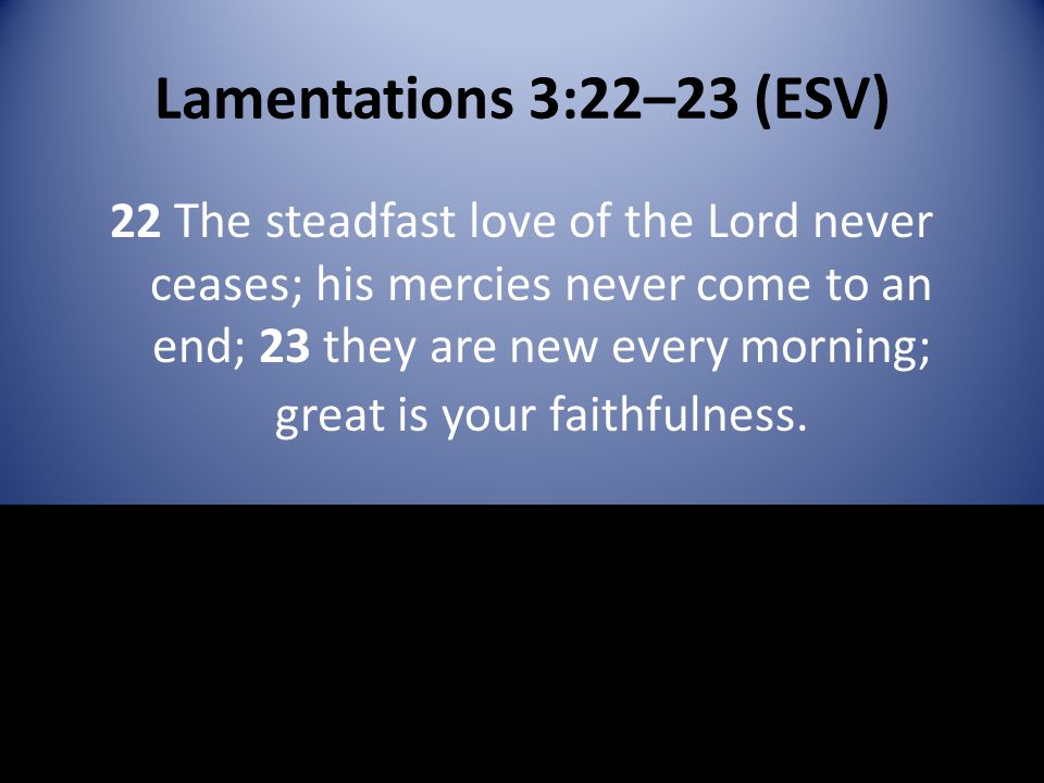 Lamentations 3:22–23 (ESV) 22 The steadfast love of the Lord never ceases; his mercies never come to an end; 23 they are new every morning; great is your faithfulness.