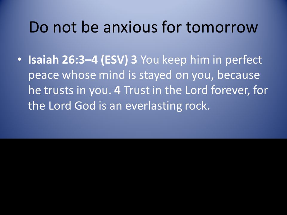 Do not be anxious for tomorrow Isaiah 26:3–4 (ESV) 3 You keep him in perfect peace whose mind is stayed on you, because he trusts in you.