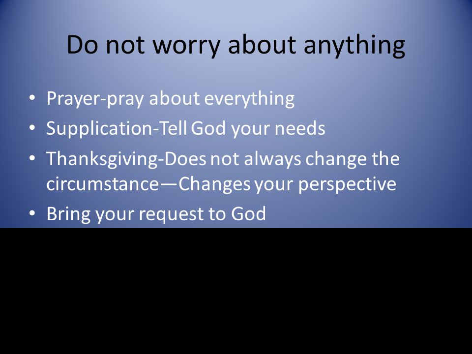 Do not worry about anything Prayer-pray about everything Supplication-Tell God your needs Thanksgiving-Does not always change the circumstance—Changes your perspective Bring your request to God