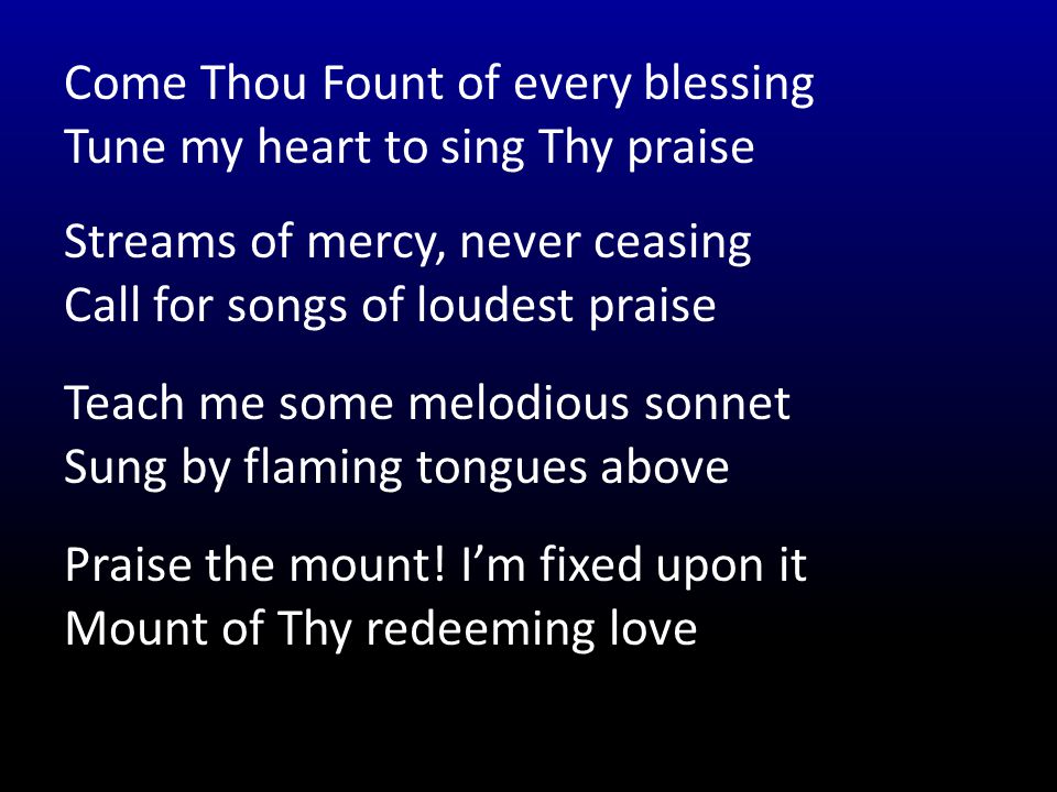 Come Thou Fount of every blessing Tune my heart to sing Thy praise Streams of mercy, never ceasing Call for songs of loudest praise Teach me some melodious sonnet Sung by flaming tongues above Praise the mount.