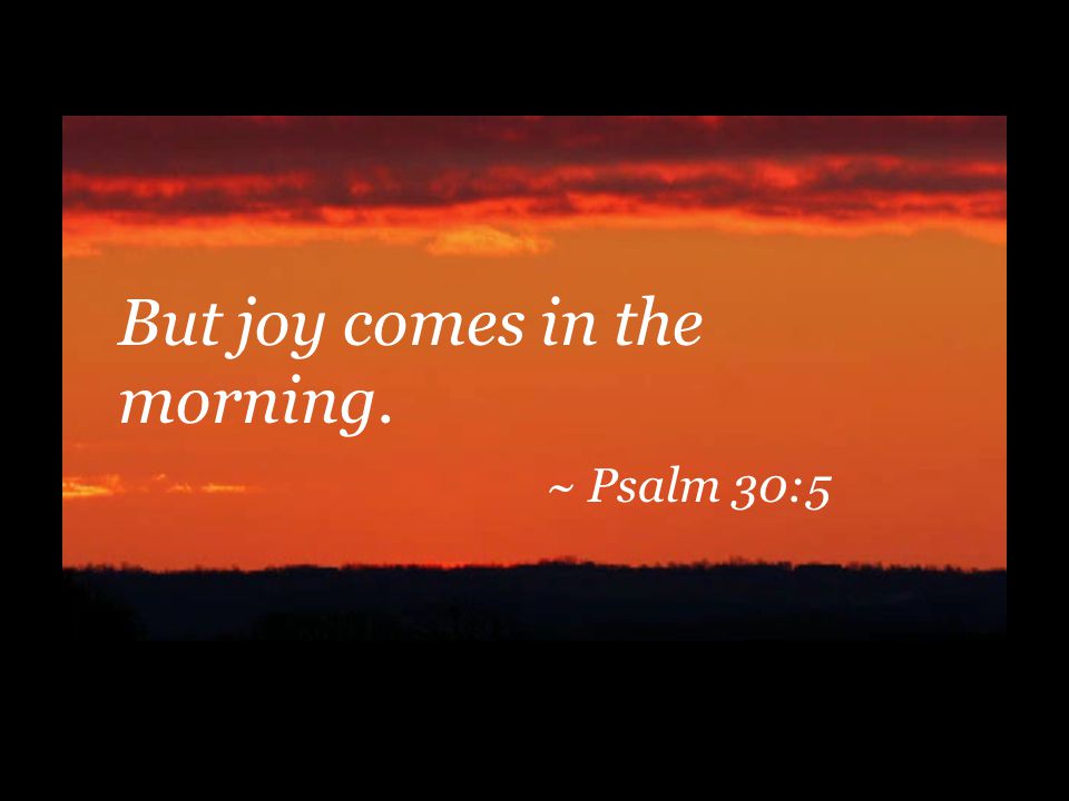 But joy comes in the morning. ~ Psalm 30:5