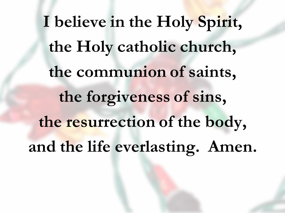 I believe in the Holy Spirit, the Holy catholic church, the communion of saints, the forgiveness of sins, the resurrection of the body, and the life everlasting.