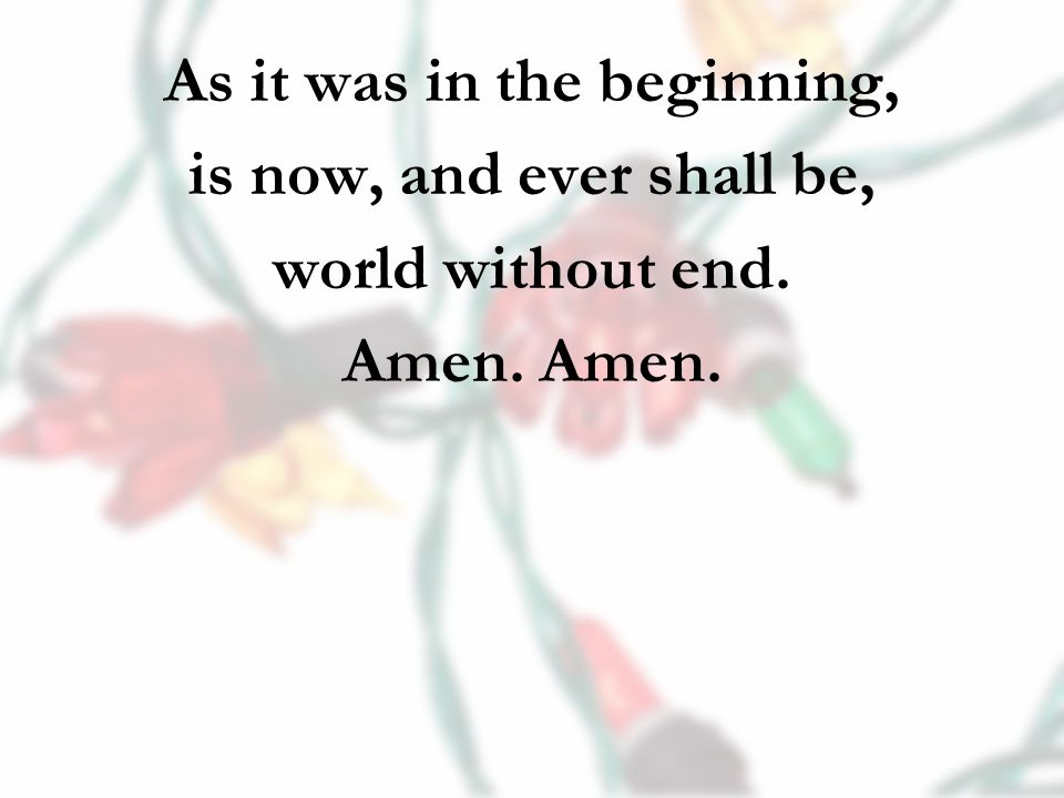 As it was in the beginning, is now, and ever shall be, world without end. Amen.