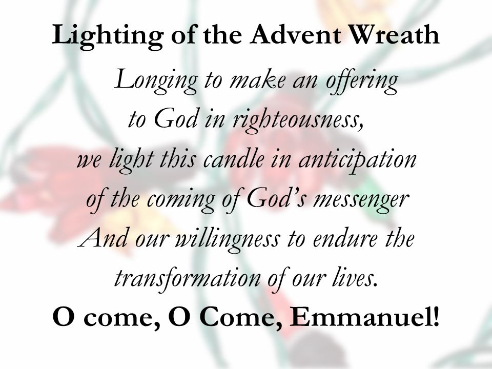Lighting of the Advent Wreath Longing to make an offering to God in righteousness, we light this candle in anticipation of the coming of God’s messenger And our willingness to endure the transformation of our lives.