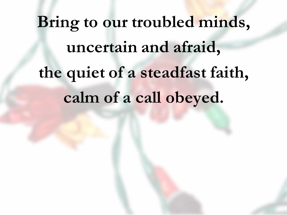 Bring to our troubled minds, uncertain and afraid, the quiet of a steadfast faith, calm of a call obeyed.
