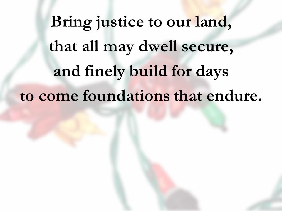 Bring justice to our land, that all may dwell secure, and finely build for days to come foundations that endure.