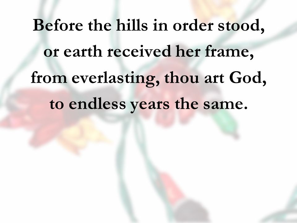 Before the hills in order stood, or earth received her frame, from everlasting, thou art God, to endless years the same.