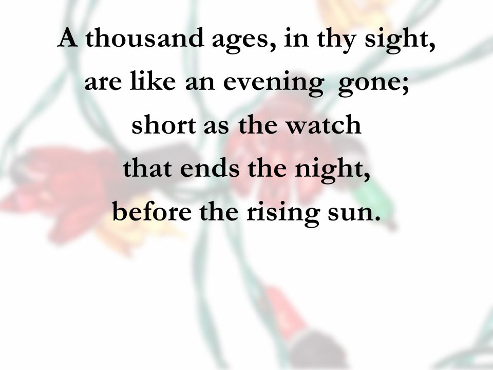 A thousand ages, in thy sight, are like an evening gone; short as the watch that ends the night, before the rising sun.