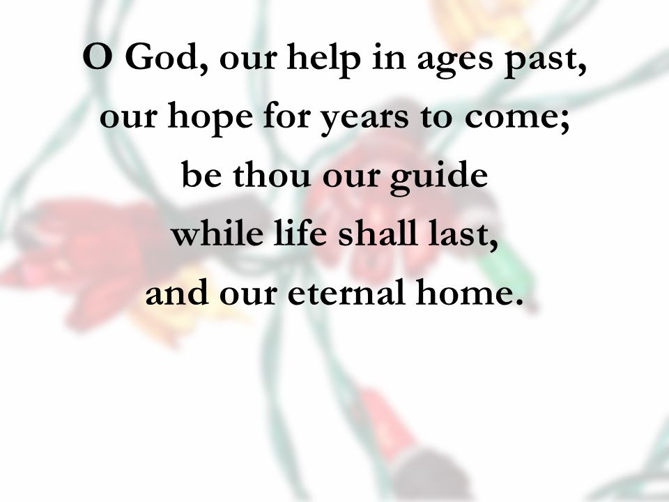 O God, our help in ages past, our hope for years to come; be thou our guide while life shall last, and our eternal home.