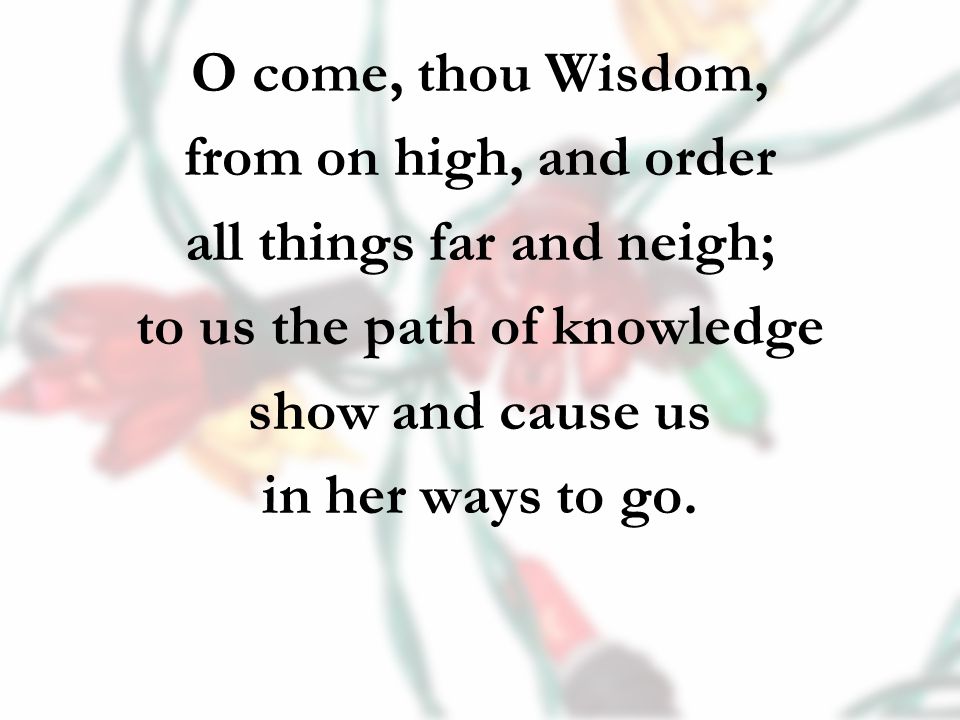 O come, thou Wisdom, from on high, and order all things far and neigh; to us the path of knowledge show and cause us in her ways to go.