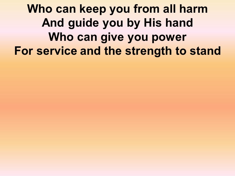 Who can keep you from all harm And guide you by His hand Who can give you power For service and the strength to stand