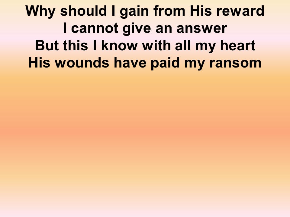 Why should I gain from His reward I cannot give an answer But this I know with all my heart His wounds have paid my ransom