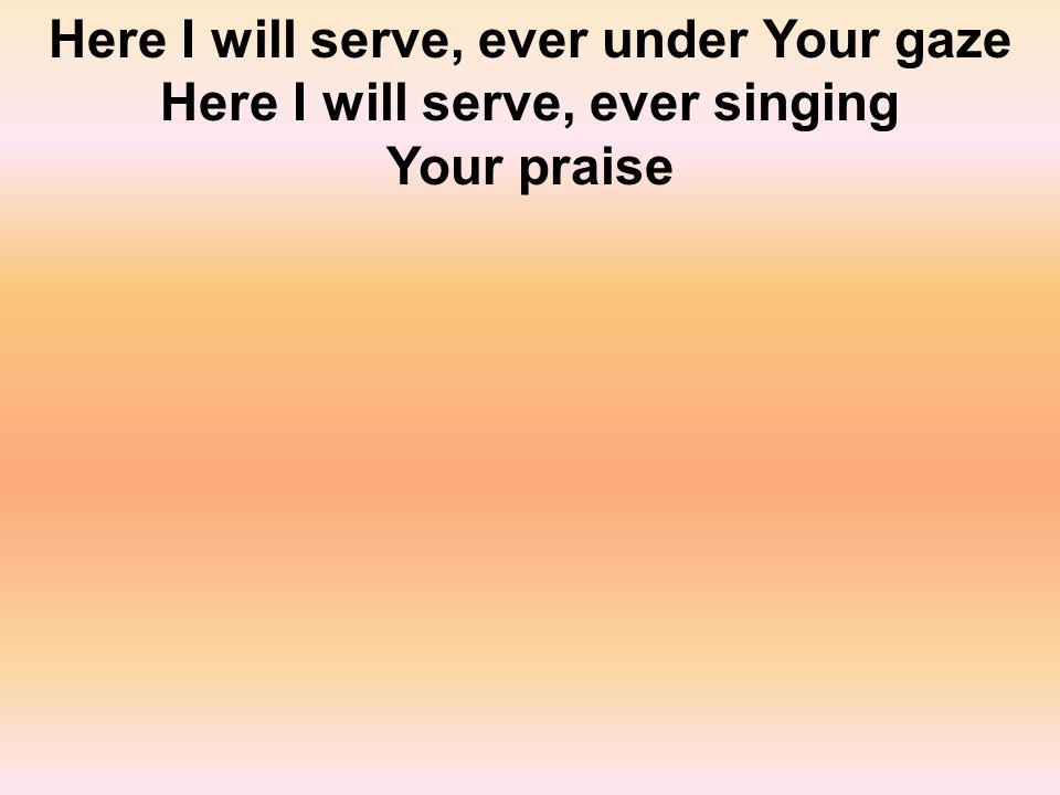 Here I will serve, ever under Your gaze Here I will serve, ever singing Your praise