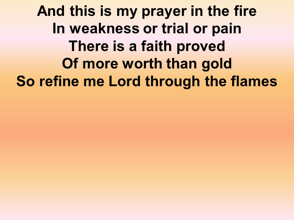 And this is my prayer in the fire In weakness or trial or pain There is a faith proved Of more worth than gold So refine me Lord through the flames