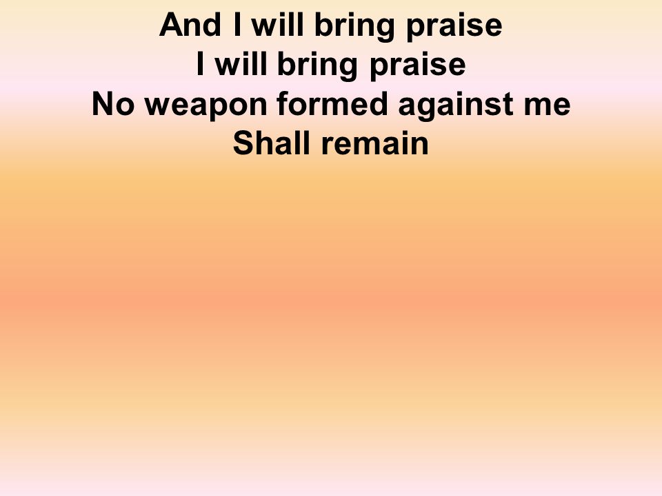 And I will bring praise I will bring praise No weapon formed against me Shall remain