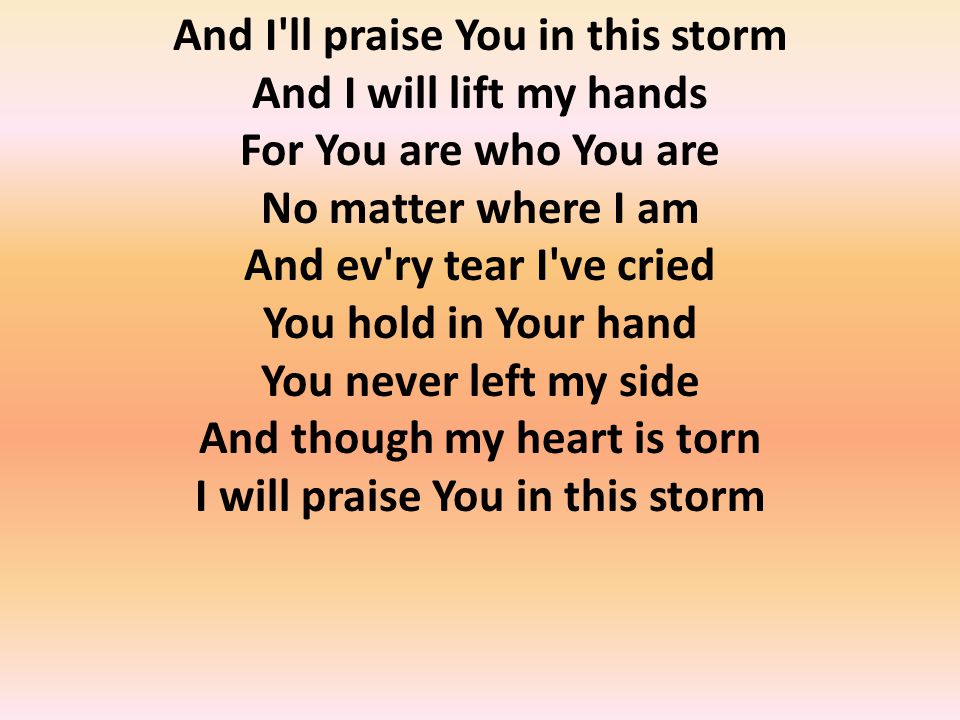 And I ll praise You in this storm And I will lift my hands For You are who You are No matter where I am And ev ry tear I ve cried You hold in Your hand You never left my side And though my heart is torn I will praise You in this storm