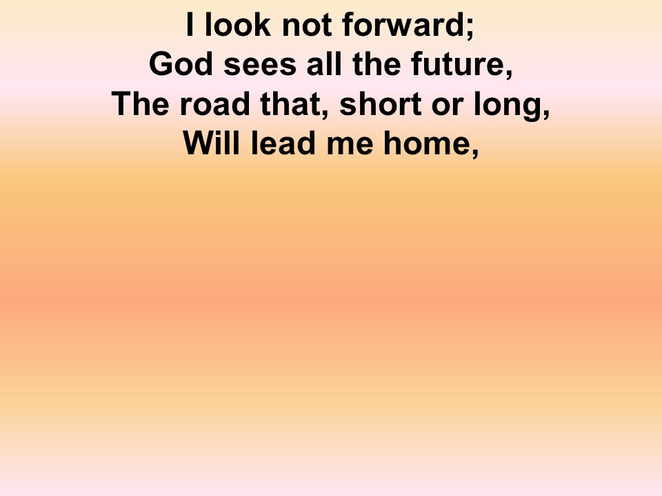 I look not forward; God sees all the future, The road that, short or long, Will lead me home,