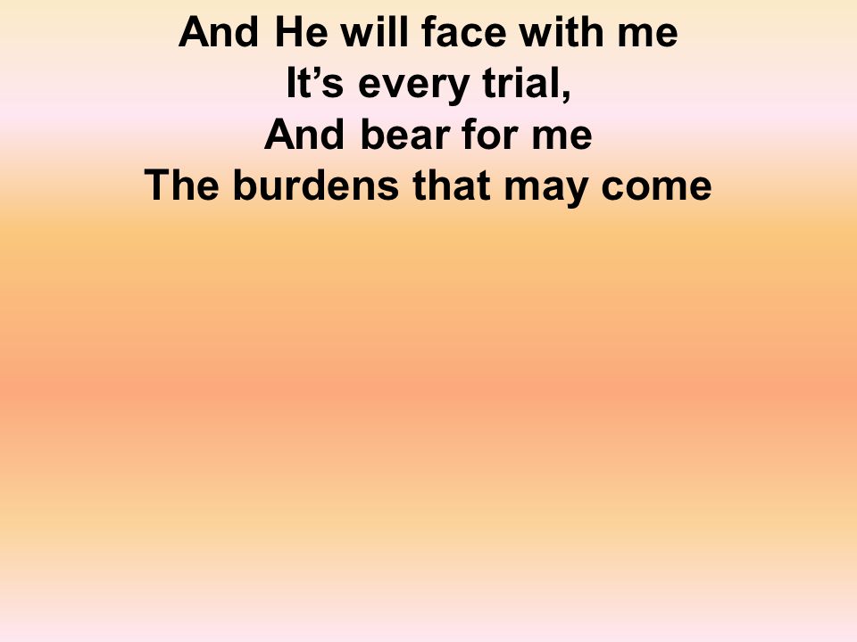 And He will face with me It’s every trial, And bear for me The burdens that may come