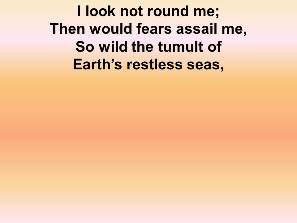 I look not round me; Then would fears assail me, So wild the tumult of Earth’s restless seas,