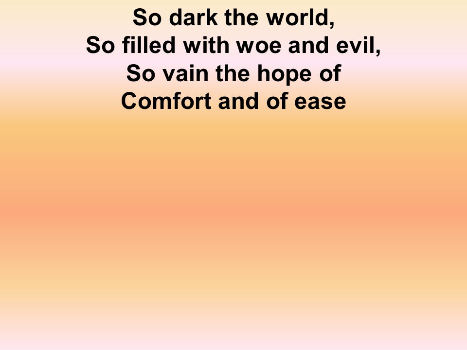 So dark the world, So filled with woe and evil, So vain the hope of Comfort and of ease