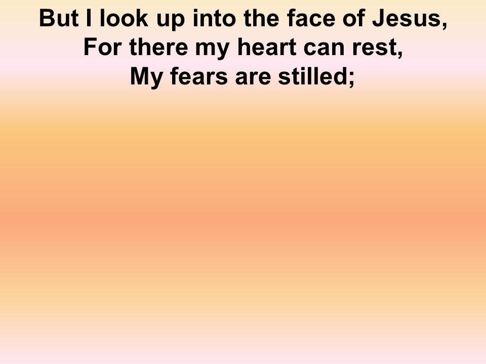 But I look up into the face of Jesus, For there my heart can rest, My fears are stilled;