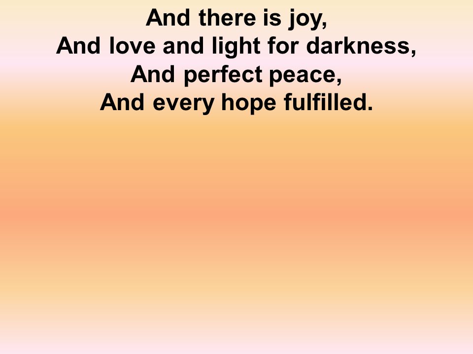 And there is joy, And love and light for darkness, And perfect peace, And every hope fulfilled.