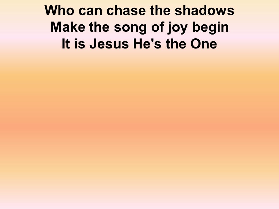 Who can chase the shadows Make the song of joy begin It is Jesus He s the One