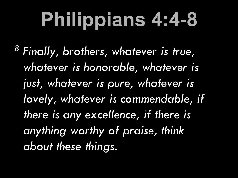 Philippians 4:4-8 8 Finally, brothers, whatever is true, whatever is honorable, whatever is just, whatever is pure, whatever is lovely, whatever is commendable, if there is any excellence, if there is anything worthy of praise, think about these things.