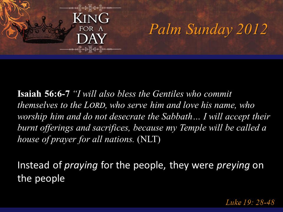 Palm Sunday 2012 Luke 19: Isaiah 56:6-7 I will also bless the Gentiles who commit themselves to the L ORD, who serve him and love his name, who worship him and do not desecrate the Sabbath… I will accept their burnt offerings and sacrifices, because my Temple will be called a house of prayer for all nations.