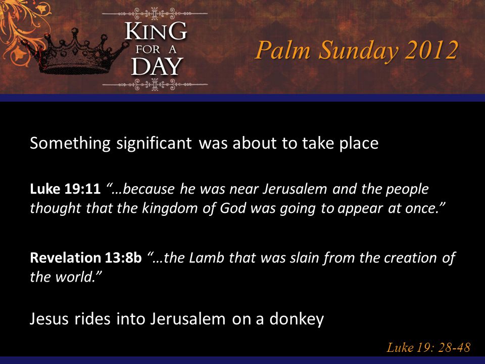 Palm Sunday 2012 Luke 19: Something significant was about to take place Luke 19:11 …because he was near Jerusalem and the people thought that the kingdom of God was going to appear at once. Revelation 13:8b …the Lamb that was slain from the creation of the world. Jesus rides into Jerusalem on a donkey