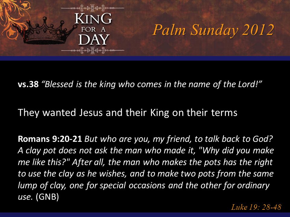 Palm Sunday 2012 Luke 19: vs.38 Blessed is the king who comes in the name of the Lord! They wanted Jesus and their King on their terms Romans 9:20-21 But who are you, my friend, to talk back to God.