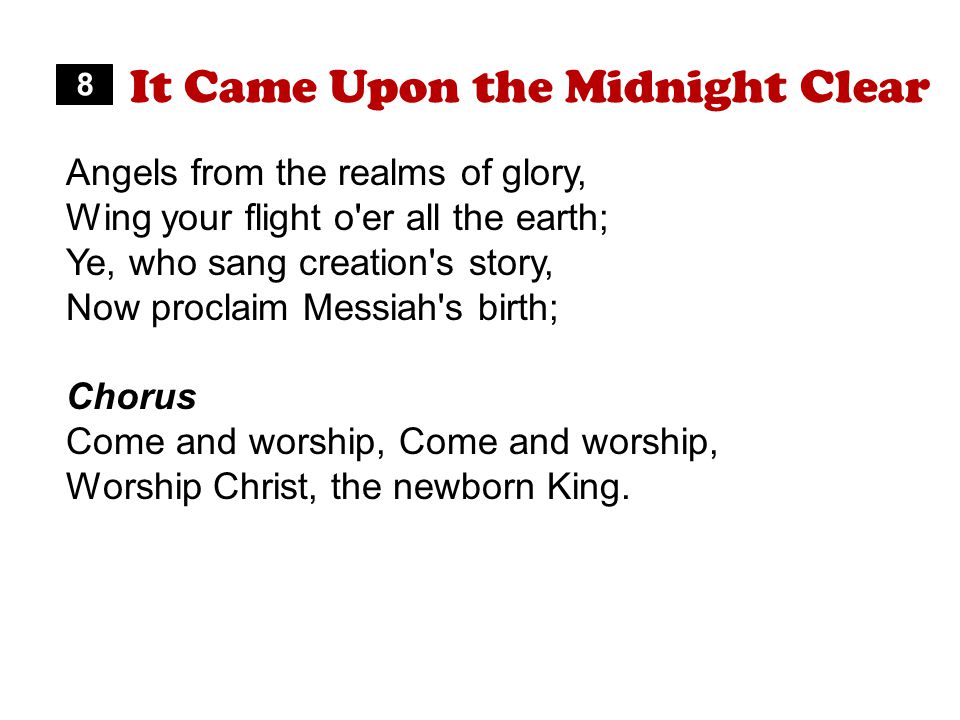 It Came Upon the Midnight Clear Angels from the realms of glory, Wing your flight o er all the earth; Ye, who sang creation s story, Now proclaim Messiah s birth; Chorus Come and worship, Worship Christ, the newborn King.