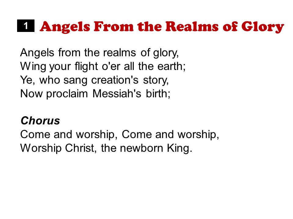 Angels From the Realms of Glory Angels from the realms of glory, Wing your flight o er all the earth; Ye, who sang creation s story, Now proclaim Messiah s birth; Chorus Come and worship, Worship Christ, the newborn King.
