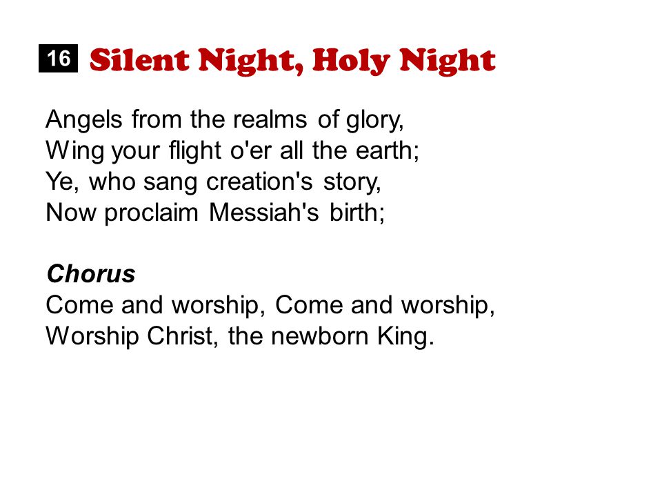 Silent Night, Holy Night Angels from the realms of glory, Wing your flight o er all the earth; Ye, who sang creation s story, Now proclaim Messiah s birth; Chorus Come and worship, Worship Christ, the newborn King.