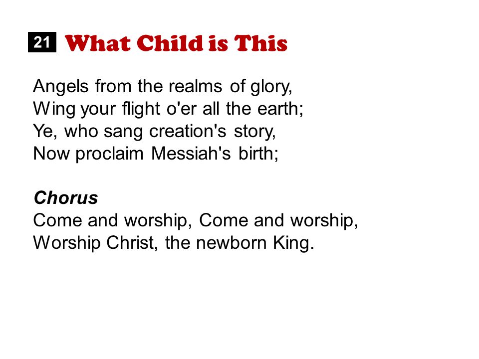What Child is This Angels from the realms of glory, Wing your flight o er all the earth; Ye, who sang creation s story, Now proclaim Messiah s birth; Chorus Come and worship, Worship Christ, the newborn King.