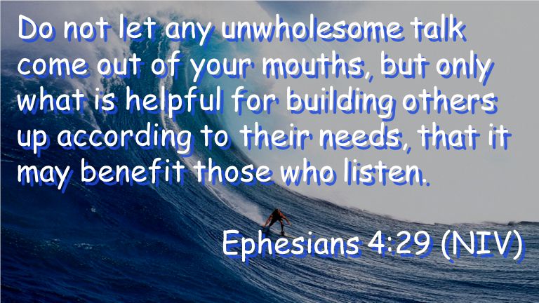 Do not let any unwholesome talk come out of your mouths, but only what is helpful for building others up according to their needs, that it may benefit those who listen.