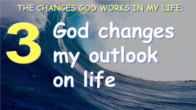 God changes my outlook on life THE CHANGES GOD WORKS IN MY LIFE: