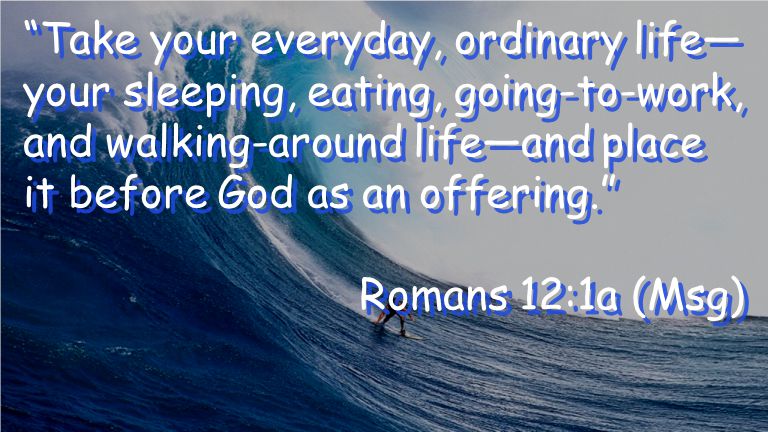 Take your everyday, ordinary life— your sleeping, eating, going-to-work, and walking-around life—and place it before God as an offering. Romans 12:1a (Msg) Take your everyday, ordinary life— your sleeping, eating, going-to-work, and walking-around life—and place it before God as an offering. Romans 12:1a (Msg)