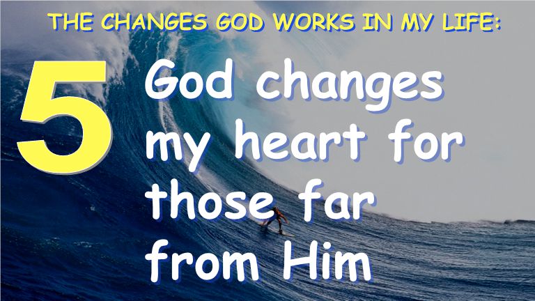 God changes my heart for those far from Him THE CHANGES GOD WORKS IN MY LIFE: