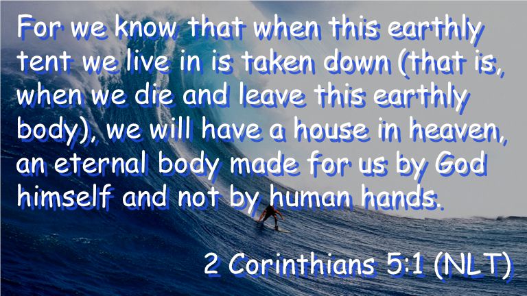 For we know that when this earthly tent we live in is taken down (that is, when we die and leave this earthly body), we will have a house in heaven, an eternal body made for us by God himself and not by human hands.