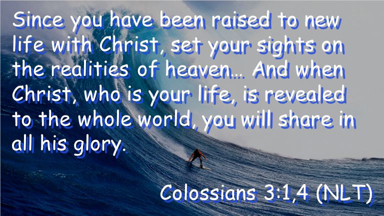 Since you have been raised to new life with Christ, set your sights on the realities of heaven… And when Christ, who is your life, is revealed to the whole world, you will share in all his glory.