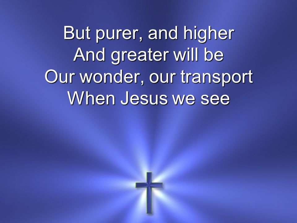 But purer, and higher And greater will be Our wonder, our transport When Jesus we see