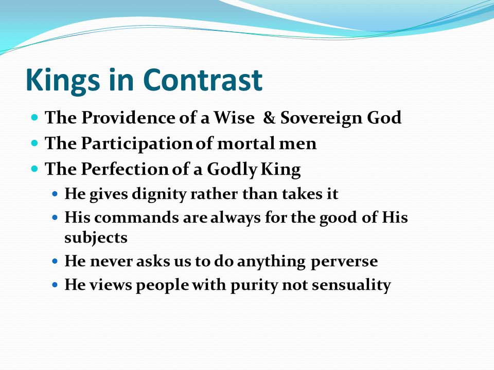 Kings in Contrast The Providence of a Wise & Sovereign God The Participation of mortal men The Perfection of a Godly King He gives dignity rather than takes it His commands are always for the good of His subjects He never asks us to do anything perverse He views people with purity not sensuality